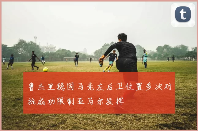 鲁杰里稳固马竞左后卫位置多次对抗成功限制亚马尔发挥