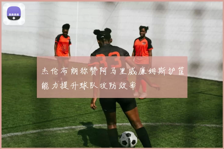 杰伦布朗称赞阿马里威廉姆斯护筐能力提升球队攻防效率