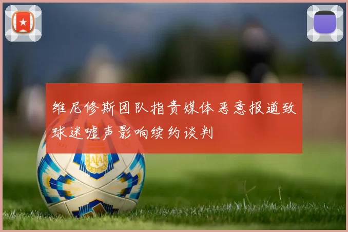 维尼修斯团队指责媒体恶意报道致球迷嘘声影响续约谈判