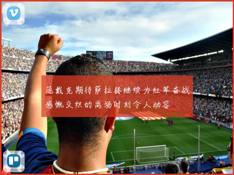 范戴克期待萨拉赫继续为红军奋战感慨交织的离场时刻令人动容