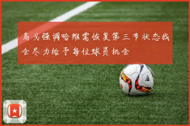 乌戈强调哈维需恢复第三节状态我会尽力给予每位球员机会